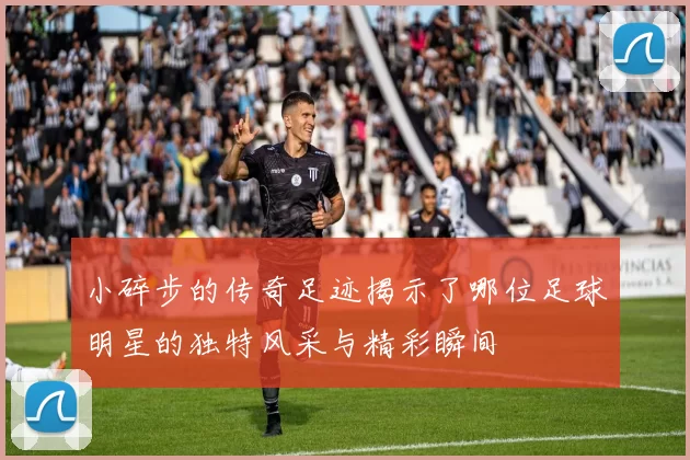 小碎步的传奇足迹揭示了哪位足球明星的独特风采与精彩瞬间