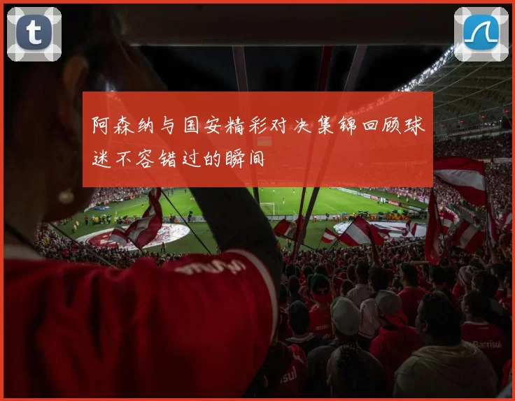 阿森纳与国安精彩对决集锦回顾球迷不容错过的瞬间