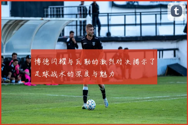 博德闪耀与瓦勒的激烈对决揭示了足球战术的深度与魅力
