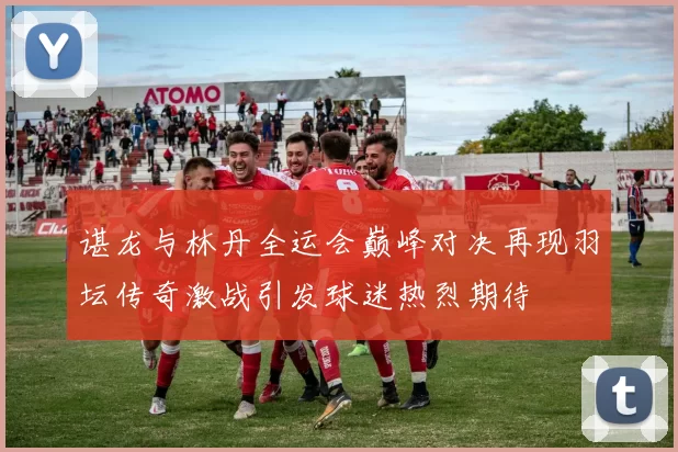 谌龙与林丹全运会巅峰对决再现羽坛传奇激战引发球迷热烈期待