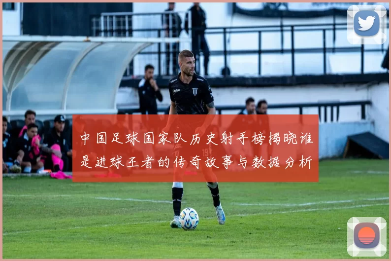 中国足球国家队历史射手榜揭晓谁是进球王者的传奇故事与数据分析